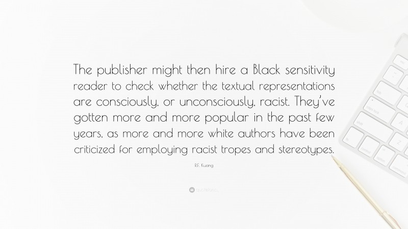 R.F. Kuang Quote: “The publisher might then hire a Black sensitivity reader to check whether the textual representations are consciously, or unconsciously, racist. They’ve gotten more and more popular in the past few years, as more and more white authors have been criticized for employing racist tropes and stereotypes.”