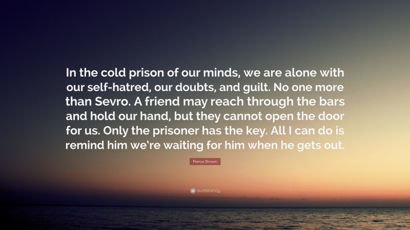 Pierce Brown Quote: “In the cold prison of our minds, we are alone with our self-hatred, our doubts, and guilt. No one more than Sevro. A friend may reach through the bars and hold our hand, but they cannot open the door for us. Only the prisoner has the key. All I can do is remind him we’re waiting for him when he gets out.”