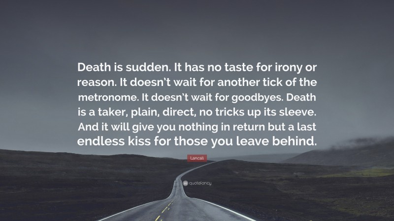 Lancali Quote: “Death is sudden. It has no taste for irony or reason. It doesn’t wait for another tick of the metronome. It doesn’t wait for goodbyes. Death is a taker, plain, direct, no tricks up its sleeve. And it will give you nothing in return but a last endless kiss for those you leave behind.”