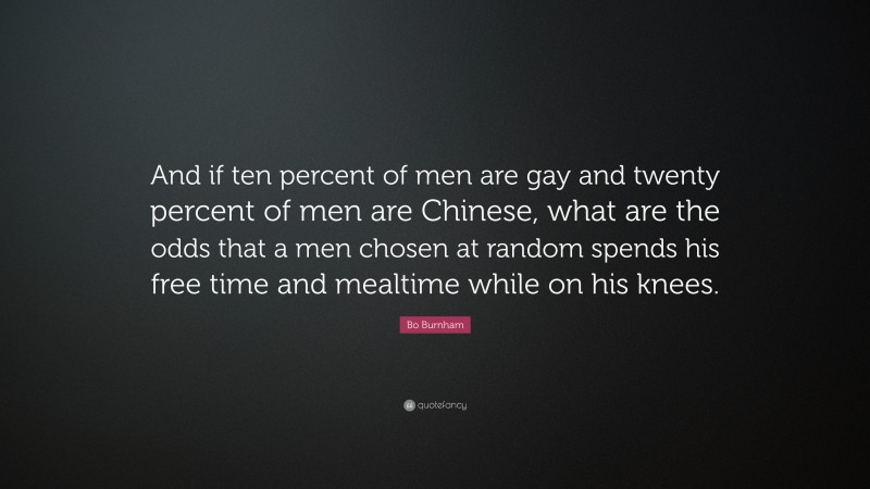 Bo Burnham Quote: “And if ten percent of men are gay and twenty percent of men are Chinese, what are the odds that a men chosen at random spends his free time and mealtime while on his knees.”