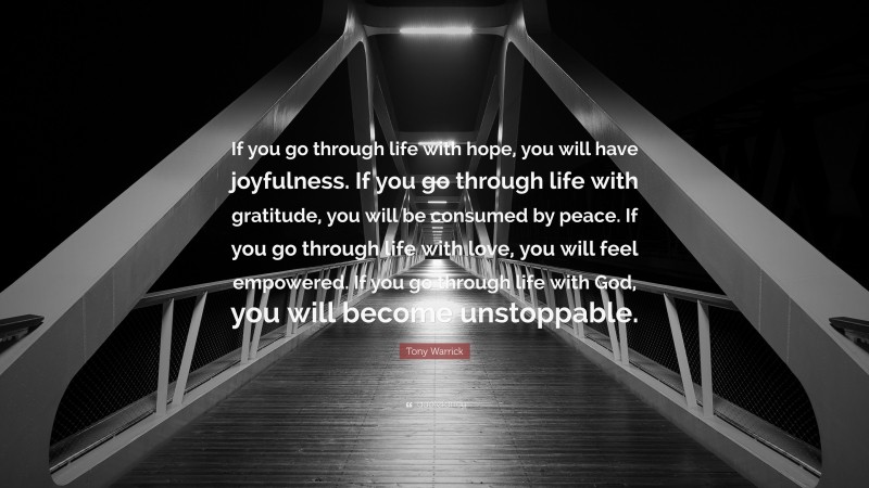 Tony Warrick Quote: “If you go through life with hope, you will have joyfulness. If you go through life with gratitude, you will be consumed by peace. If you go through life with love, you will feel empowered. If you go through life with God, you will become unstoppable.”