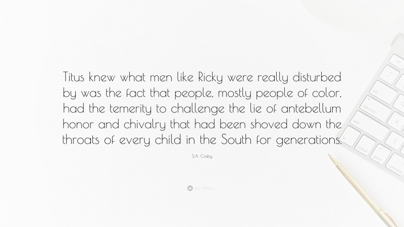 S.A. Cosby Quote: “Titus knew what men like Ricky were really disturbed by was the fact that people, mostly people of color, had the temerity to challenge the lie of antebellum honor and chivalry that had been shoved down the throats of every child in the South for generations.”