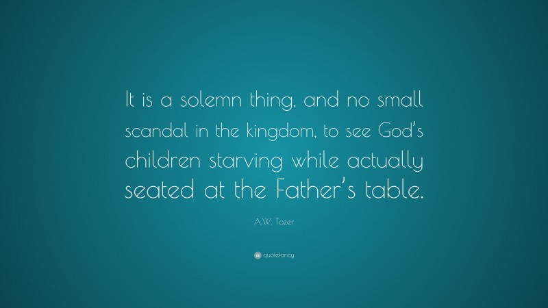A.W. Tozer Quote: “It is a solemn thing, and no small scandal in the kingdom, to see God’s children starving while actually seated at the Father’s table.”