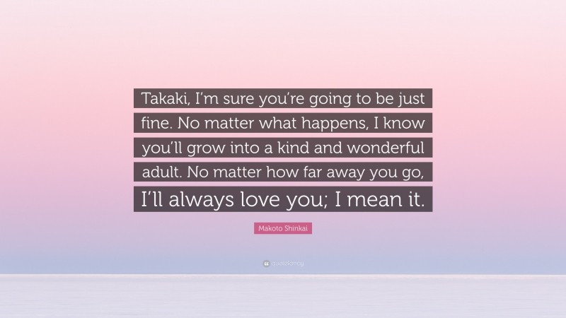 Makoto Shinkai Quote: “Takaki, I’m sure you’re going to be just fine. No matter what happens, I know you’ll grow into a kind and wonderful adult. No matter how far away you go, I’ll always love you; I mean it.”