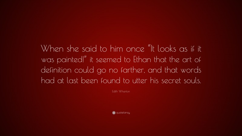 Edith Wharton Quote: “When she said to him once “It looks as if it was painted!” it seemed to Ethan that the art of definition could go no farther, and that words had at last been found to utter his secret souls.”