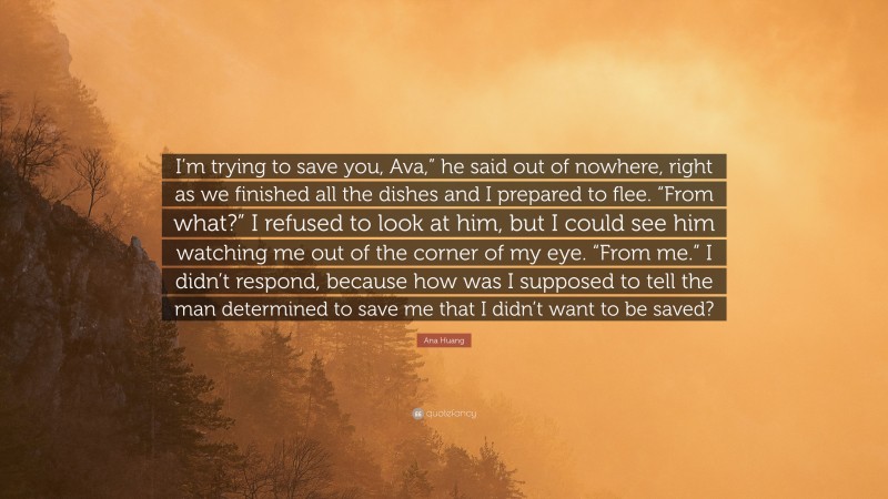 Ana Huang Quote: “I’m trying to save you, Ava,” he said out of nowhere, right as we finished all the dishes and I prepared to flee. “From what?” I refused to look at him, but I could see him watching me out of the corner of my eye. “From me.” I didn’t respond, because how was I supposed to tell the man determined to save me that I didn’t want to be saved?”