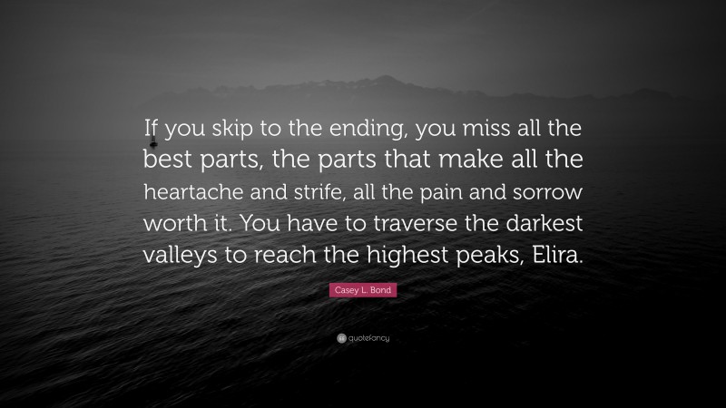 Casey L. Bond Quote: “If you skip to the ending, you miss all the best parts, the parts that make all the heartache and strife, all the pain and sorrow worth it. You have to traverse the darkest valleys to reach the highest peaks, Elira.”