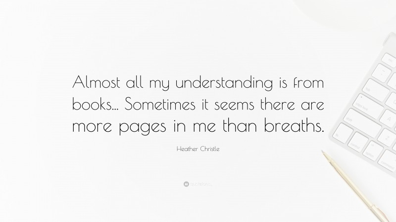 Heather Christle Quote: “Almost all my understanding is from books... Sometimes it seems there are more pages in me than breaths.”