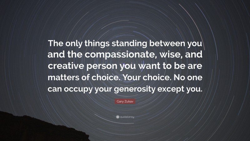 Gary Zukav Quote: “The only things standing between you and the compassionate, wise, and creative person you want to be are matters of choice. Your choice. No one can occupy your generosity except you.”
