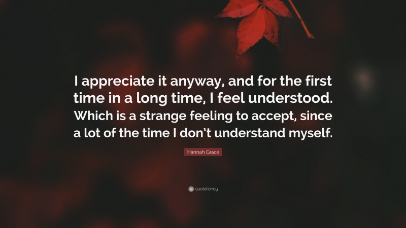 Hannah Grace Quote: “I appreciate it anyway, and for the first time in a long time, I feel understood. Which is a strange feeling to accept, since a lot of the time I don’t understand myself.”