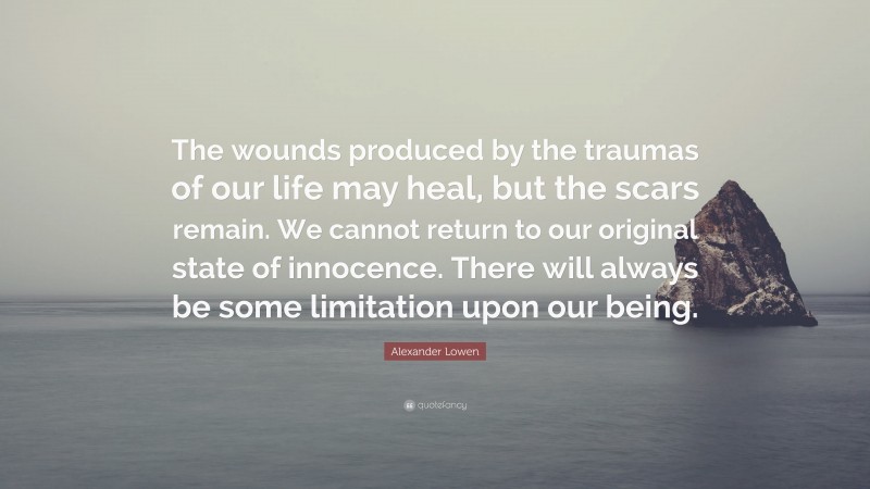 Alexander Lowen Quote: “The wounds produced by the traumas of our life may heal, but the scars remain. We cannot return to our original state of innocence. There will always be some limitation upon our being.”