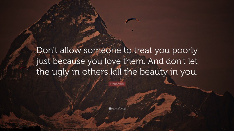 Unknown Quote: “Don’t allow someone to treat you poorly just because you love them. And don’t let the ugly in others kill the beauty in you.”
