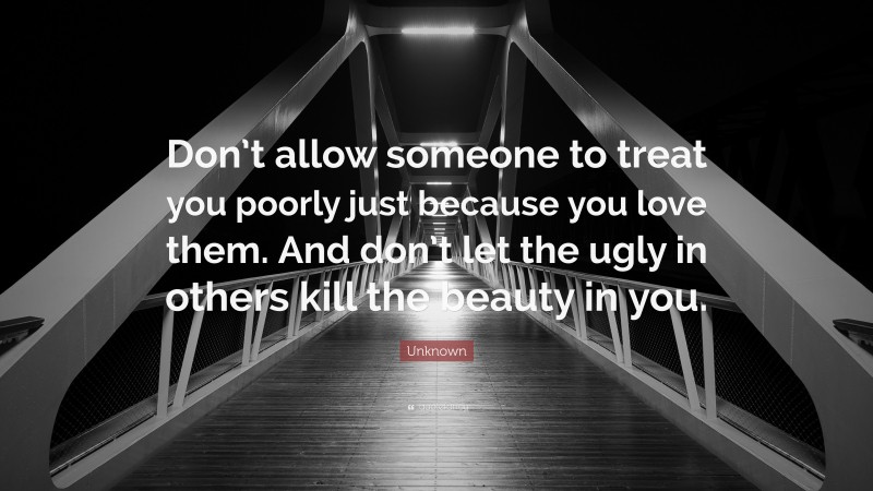 Unknown Quote: “Don’t allow someone to treat you poorly just because you love them. And don’t let the ugly in others kill the beauty in you.”