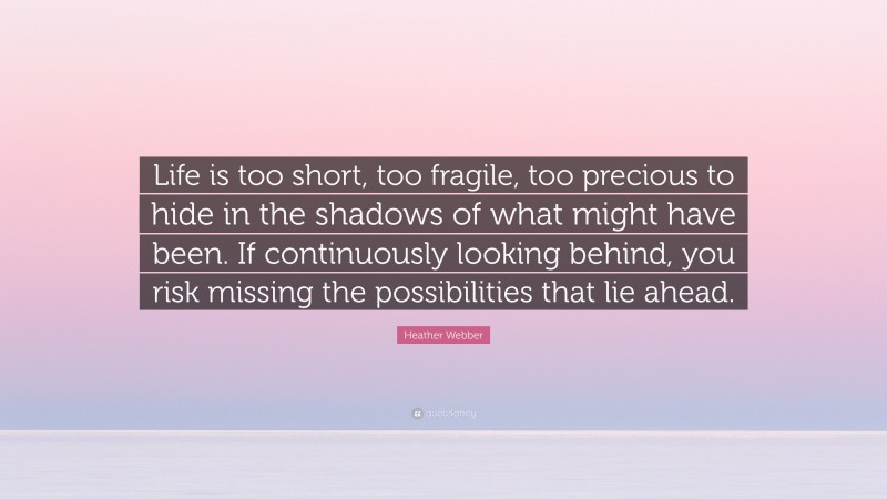 Heather Webber Quote: “Life is too short, too fragile, too precious to hide in the shadows of what might have been. If continuously looking behind, you risk missing the possibilities that lie ahead.”
