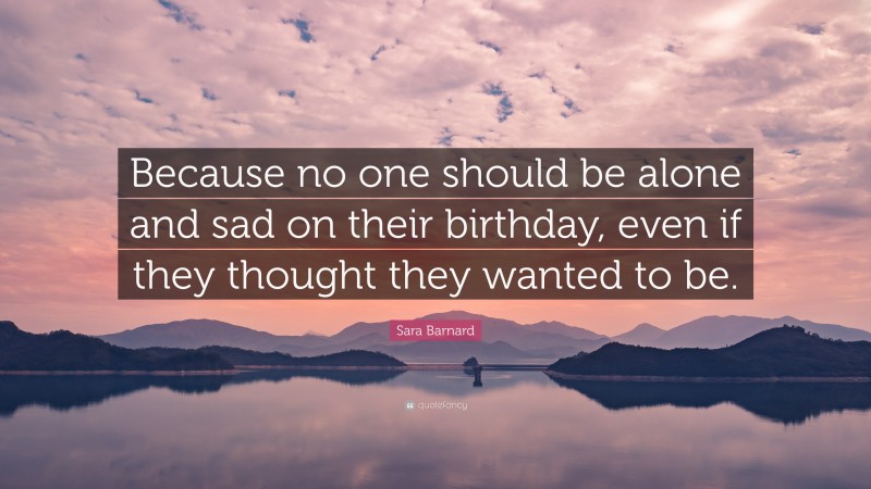 Sara Barnard Quote: “Because no one should be alone and sad on their birthday, even if they thought they wanted to be.”