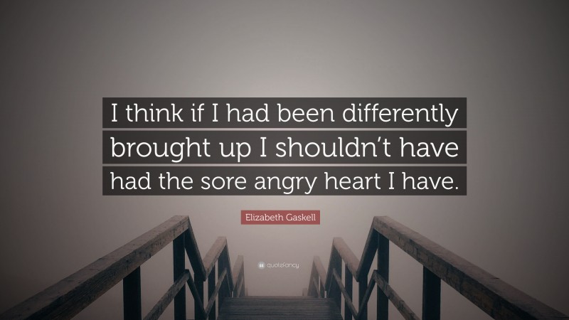Elizabeth Gaskell Quote: “I think if I had been differently brought up I shouldn’t have had the sore angry heart I have.”