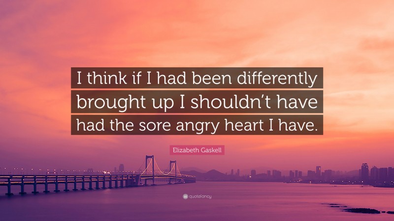 Elizabeth Gaskell Quote: “I think if I had been differently brought up I shouldn’t have had the sore angry heart I have.”