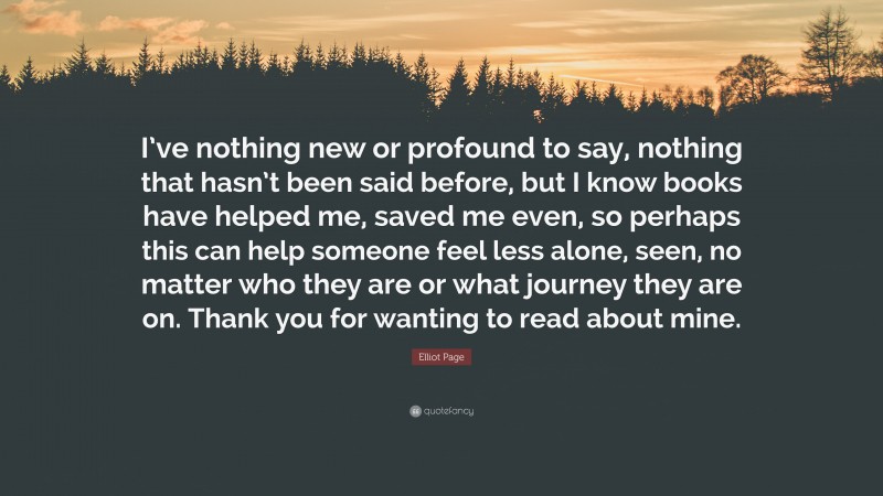 Elliot Page Quote: “I’ve nothing new or profound to say, nothing that hasn’t been said before, but I know books have helped me, saved me even, so perhaps this can help someone feel less alone, seen, no matter who they are or what journey they are on. Thank you for wanting to read about mine.”