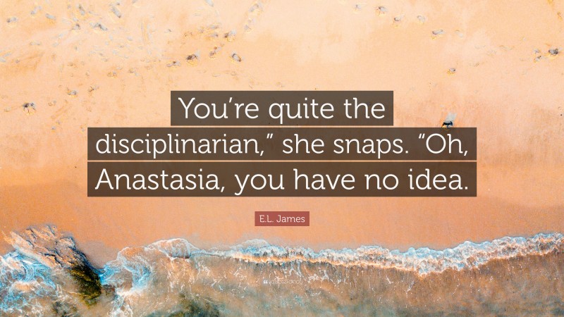 E.L. James Quote: “You’re quite the disciplinarian,” she snaps. “Oh, Anastasia, you have no idea.”