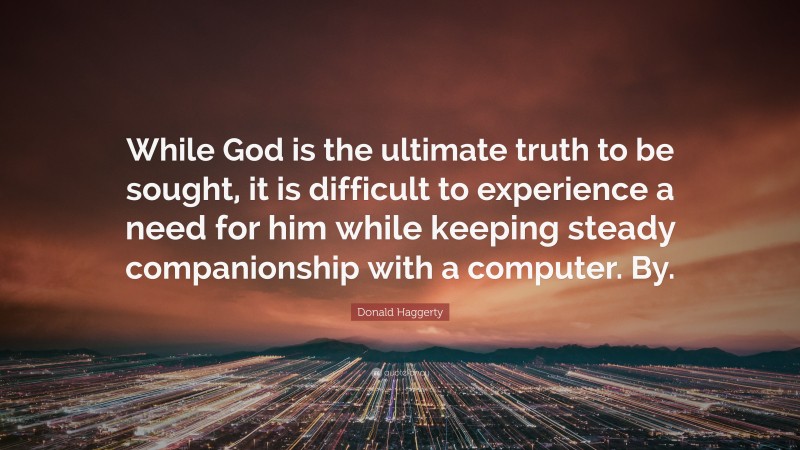 Donald Haggerty Quote: “While God is the ultimate truth to be sought, it is difficult to experience a need for him while keeping steady companionship with a computer. By.”