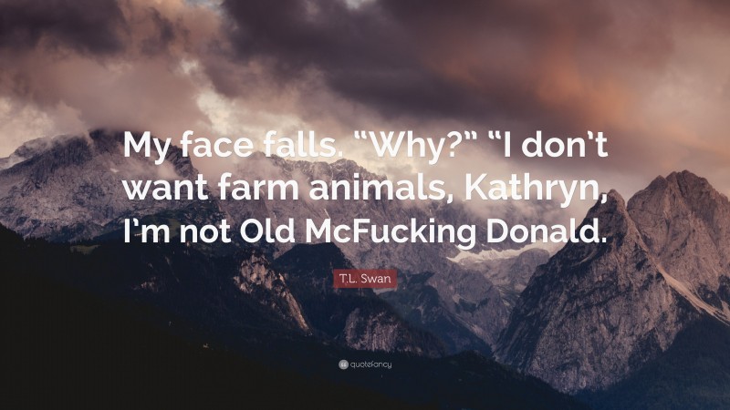 T.L. Swan Quote: “My face falls. “Why?” “I don’t want farm animals, Kathryn, I’m not Old McFucking Donald.”