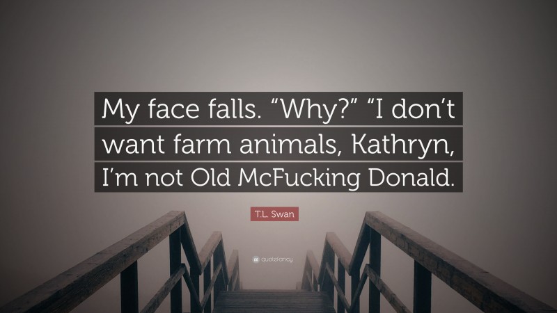 T.L. Swan Quote: “My face falls. “Why?” “I don’t want farm animals, Kathryn, I’m not Old McFucking Donald.”