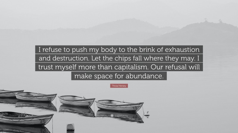 Tricia Hersey Quote: “I refuse to push my body to the brink of exhaustion and destruction. Let the chips fall where they may. I trust myself more than capitalism. Our refusal will make space for abundance.”