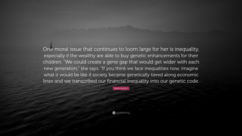 Walter Isaacson Quote: “One moral issue that continues to loom large for her is inequality, especially if the wealthy are able to buy genetic enhancements for their children. “We could create a gene gap that would get wider with each new generation,” she says. “If you think we face inequalities now, imagine what it would be like if society became genetically tiered along economic lines and we transcribed our financial inequality into our genetic code.”