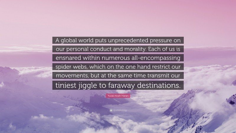 Yuval Noah Harari Quote: “A global world puts unprecedented pressure on our personal conduct and morality. Each of us is ensnared within numerous all-encompassing spider webs, which on the one hand restrict our movements, but at the same time transmit our tiniest jiggle to faraway destinations.”