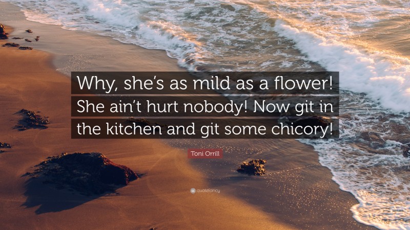 Toni Orrill Quote: “Why, she’s as mild as a flower! She ain’t hurt nobody! Now git in the kitchen and git some chicory!”