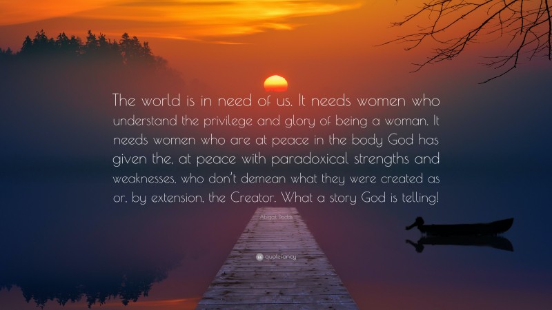 Abigail Dodds Quote: “The world is in need of us. It needs women who understand the privilege and glory of being a woman. It needs women who are at peace in the body God has given the, at peace with paradoxical strengths and weaknesses, who don’t demean what they were created as or, by extension, the Creator. What a story God is telling!”