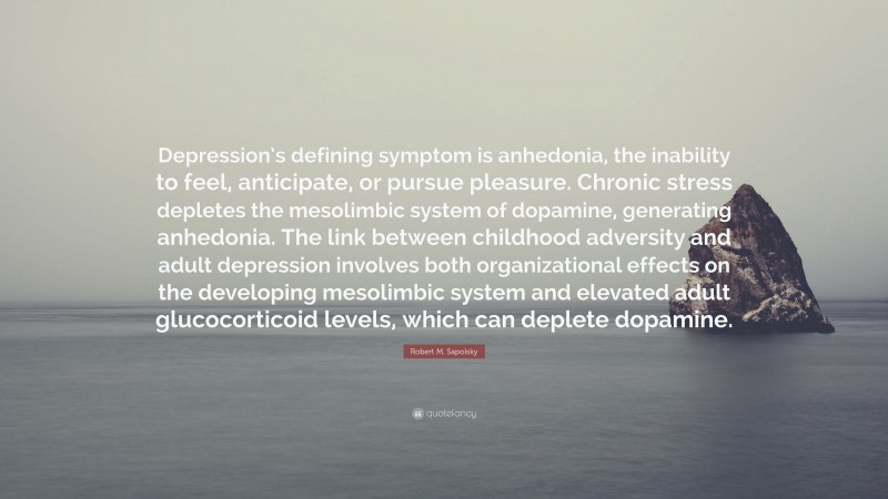 Robert M. Sapolsky Quote: “Depression’s defining symptom is anhedonia, the inability to feel, anticipate, or pursue pleasure. Chronic stress depletes the mesolimbic system of dopamine, generating anhedonia. The link between childhood adversity and adult depression involves both organizational effects on the developing mesolimbic system and elevated adult glucocorticoid levels, which can deplete dopamine.”