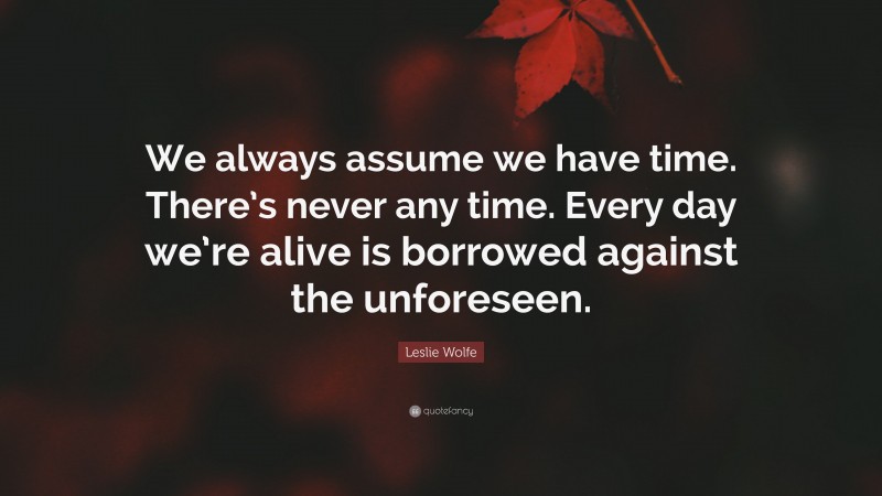 Leslie Wolfe Quote: “We always assume we have time. There’s never any time. Every day we’re alive is borrowed against the unforeseen.”