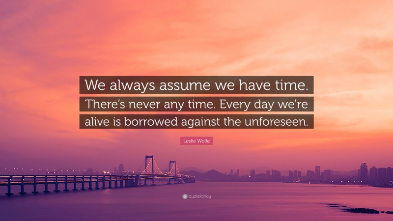 Leslie Wolfe Quote: “We always assume we have time. There’s never any time. Every day we’re alive is borrowed against the unforeseen.”