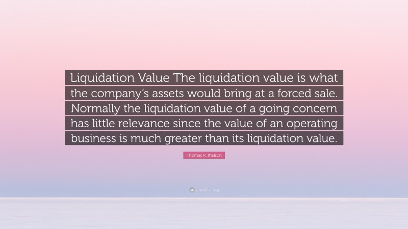 Thomas R. Ittelson Quote: “Liquidation Value The liquidation value is what the company’s assets would bring at a forced sale. Normally the liquidation value of a going concern has little relevance since the value of an operating business is much greater than its liquidation value.”