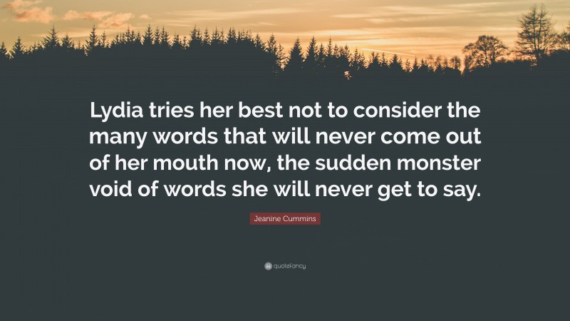 Jeanine Cummins Quote: “Lydia tries her best not to consider the many words that will never come out of her mouth now, the sudden monster void of words she will never get to say.”