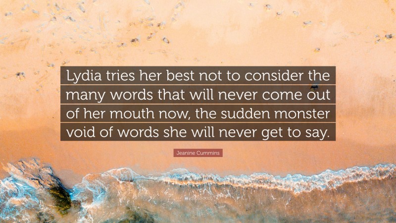 Jeanine Cummins Quote: “Lydia tries her best not to consider the many words that will never come out of her mouth now, the sudden monster void of words she will never get to say.”