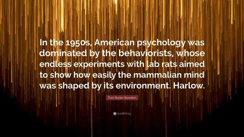 Tom Butler-Bowdon Quote: “In the 1950s, American psychology was dominated by the behaviorists, whose endless experiments with lab rats aimed to show how easily the mammalian mind was shaped by its environment. Harlow.”