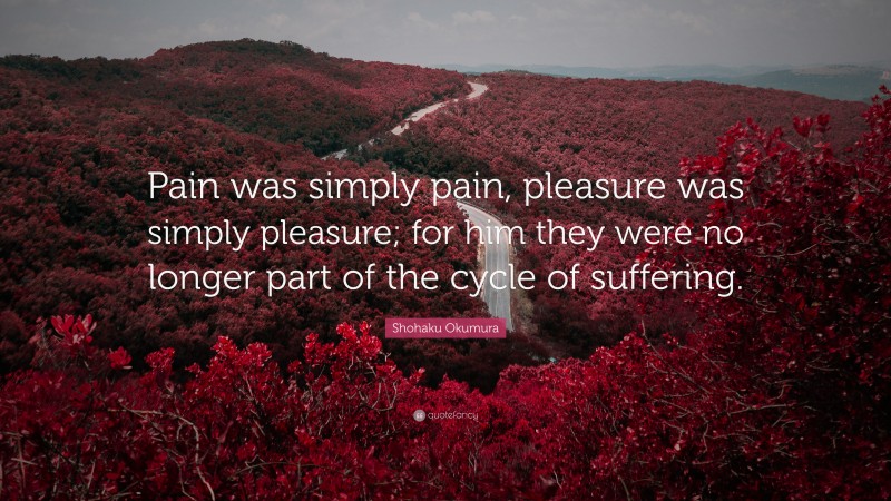 Shohaku Okumura Quote: “Pain was simply pain, pleasure was simply pleasure; for him they were no longer part of the cycle of suffering.”