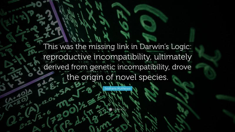 Siddharta Mukherjee Quote: “This was the missing link in Darwin’s Logic: reproductive incompatibility, ultimately derived from genetic incompatibility, drove the origin of novel species.”