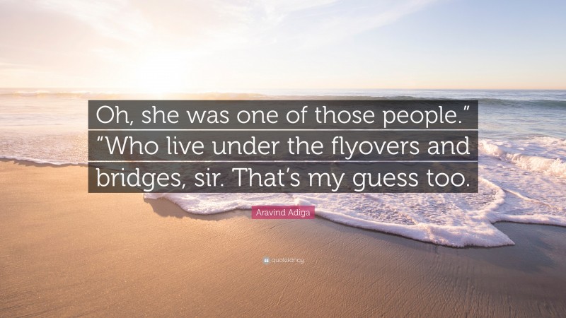 Aravind Adiga Quote: “Oh, she was one of those people.” “Who live under the flyovers and bridges, sir. That’s my guess too.”