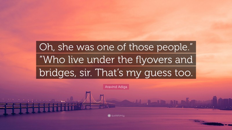 Aravind Adiga Quote: “Oh, she was one of those people.” “Who live under the flyovers and bridges, sir. That’s my guess too.”