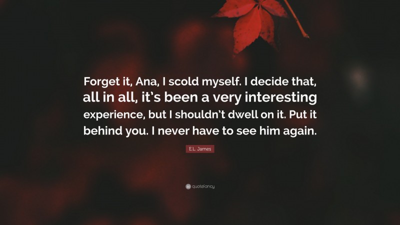 E.L. James Quote: “Forget it, Ana, I scold myself. I decide that, all in all, it’s been a very interesting experience, but I shouldn’t dwell on it. Put it behind you. I never have to see him again.”