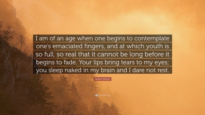 Robert Desnos Quote: “I am of an age when one begins to contemplate one’s emaciated fingers, and at which youth is so full, so real that it cannot be long before it begins to fade. Your lips bring tears to my eyes; you sleep naked in my brain and I dare not rest.”