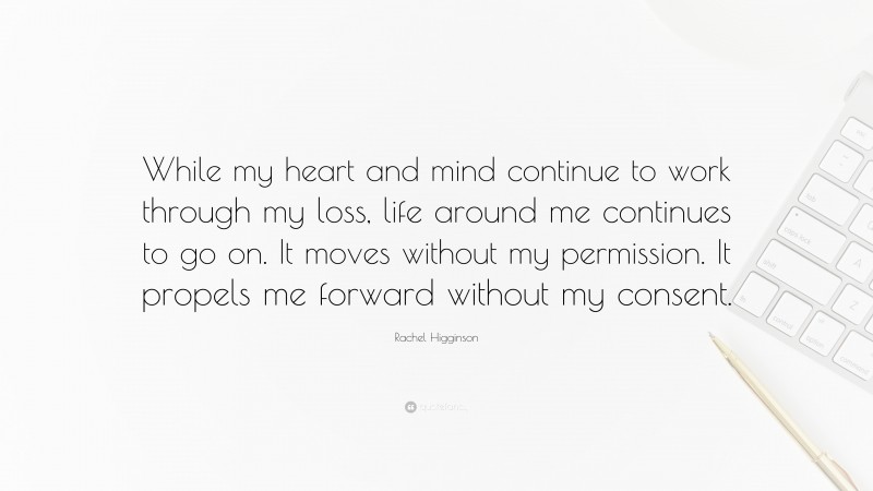 Rachel Higginson Quote: “While my heart and mind continue to work through my loss, life around me continues to go on. It moves without my permission. It propels me forward without my consent.”