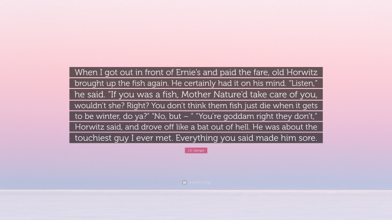 J.D. Salinger Quote: “When I got out in front of Ernie’s and paid the fare, old Horwitz brought up the fish again. He certainly had it on his mind. “Listen,” he said. “If you was a fish, Mother Nature’d take care of you, wouldn’t she? Right? You don’t think them fish just die when it gets to be winter, do ya?” “No, but – ” “You’re goddam right they don’t,” Horwitz said, and drove off like a bat out of hell. He was about the touchiest guy I ever met. Everything you said made him sore.”