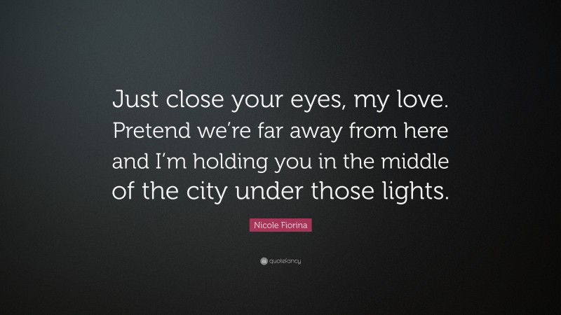 Nicole Fiorina Quote: “Just close your eyes, my love. Pretend we’re far away from here and I’m holding you in the middle of the city under those lights.”