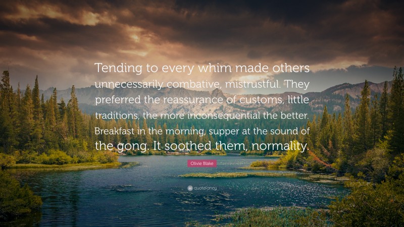 Olivie Blake Quote: “Tending to every whim made others unnecessarily combative, mistrustful. They preferred the reassurance of customs, little traditions, the more inconsequential the better. Breakfast in the morning, supper at the sound of the gong. It soothed them, normality.”