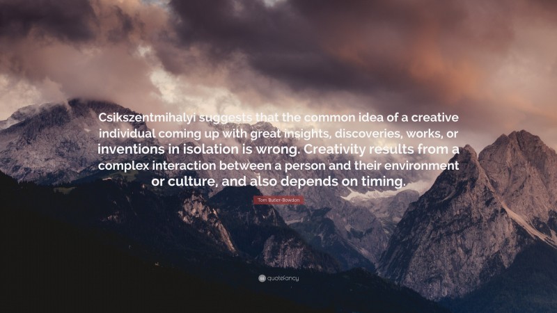 Tom Butler-Bowdon Quote: “Csikszentmihalyi suggests that the common idea of a creative individual coming up with great insights, discoveries, works, or inventions in isolation is wrong. Creativity results from a complex interaction between a person and their environment or culture, and also depends on timing.”