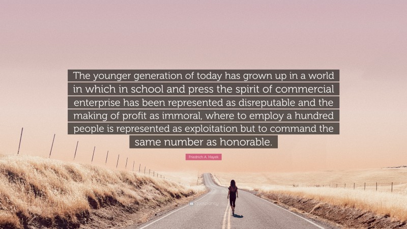 Friedrich A. Hayek Quote: “The younger generation of today has grown up in a world in which in school and press the spirit of commercial enterprise has been represented as disreputable and the making of profit as immoral, where to employ a hundred people is represented as exploitation but to command the same number as honorable.”